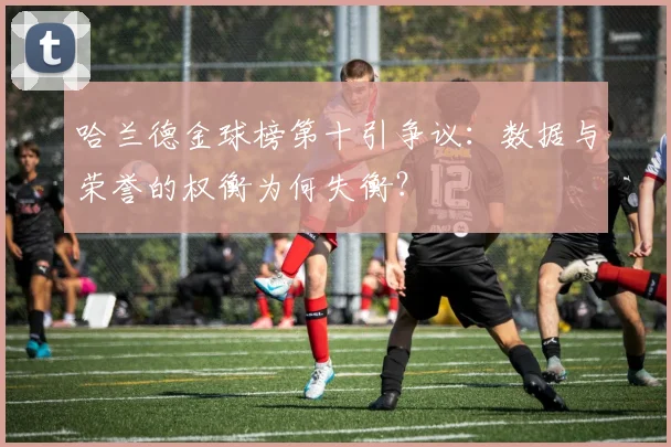 哈兰德金球榜第十引争议:数据与荣誉的权衡为何失衡?