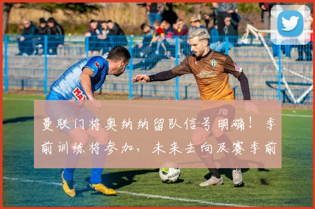 曼联门将奥纳纳留队信号明确!季前训练将参加,未来去向及赛季前景深度分析